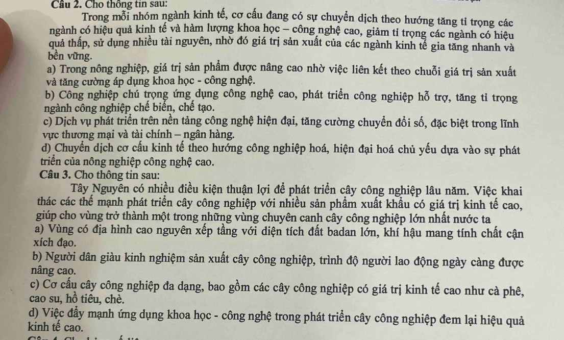 Cho thông tin sau:
Trong mỗi nhóm ngành kinh tế, cơ cấu đang có sự chuyền dịch theo hướng tăng tỉ trọng các
ngành có hiệu quả kinh tế và hàm lượng khoa học - công nghệ cao, giảm tỉ trọng các ngành có hiệu
quả thấp, sử dụng nhiều tài nguyên, nhờ đó giá trị sản xuất của các ngành kinh tế gia tăng nhanh và
bền vững.
a) Trong nông nghiệp, giá trị sản phẩm được nâng cao nhờ việc liên kết theo chuỗi giá trị sản xuất
và tăng cường áp dụng khoa học - công nghệ.
b) Công nghiệp chú trọng ứng dụng công nghệ cao, phát triển công nghiệp hỗ trợ, tăng tỉ trọng
ngành công nghiệp chế biến, chế tạo.
c) Dịch vụ phát triển trên nền tảng công nghệ hiện đại, tăng cường chuyển đổi số, đặc biệt trong lĩnh
vực thương mại và tài chính - ngân hàng.
d) Chuyển dịch cơ cấu kinh tế theo hướng công nghiệp hoá, hiện đại hoá chủ yếu dựa vào sự phát
triển của nông nghiệp công nghệ cao.
Câu 3. Cho thông tin sau:
Tây Nguyên có nhiều điều kiện thuận lợi để phát triển cây công nghiệp lâu năm. Việc khai
thác các thể mạnh phát triển cây công nghiệp với nhiều sản phẩm xuất khẩu có giá trị kinh tế cao,
giúp cho vùng trở thành một trong những vùng chuyên canh cây công nghiệp lớn nhất nước ta
a) Vùng có địa hình cao nguyên xếp tầng với diện tích đất badan lớn, khí hậu mang tính chất cận
xích đạo.
b) Người dân giàu kinh nghiệm sản xuất cây công nghiệp, trình độ người lao động ngày càng được
nâng cao.
c) Cơ cấu cây công nghiệp đa dạng, bao gồm các cây công nghiệp có giá trị kinh tế cao như cà phê,
cao su, hồ tiêu, chè.
d) Việc đẩy mạnh ứng dụng khoa học - công nghệ trong phát triển cây công nghiệp đem lại hiệu quả
kinh tế cao.