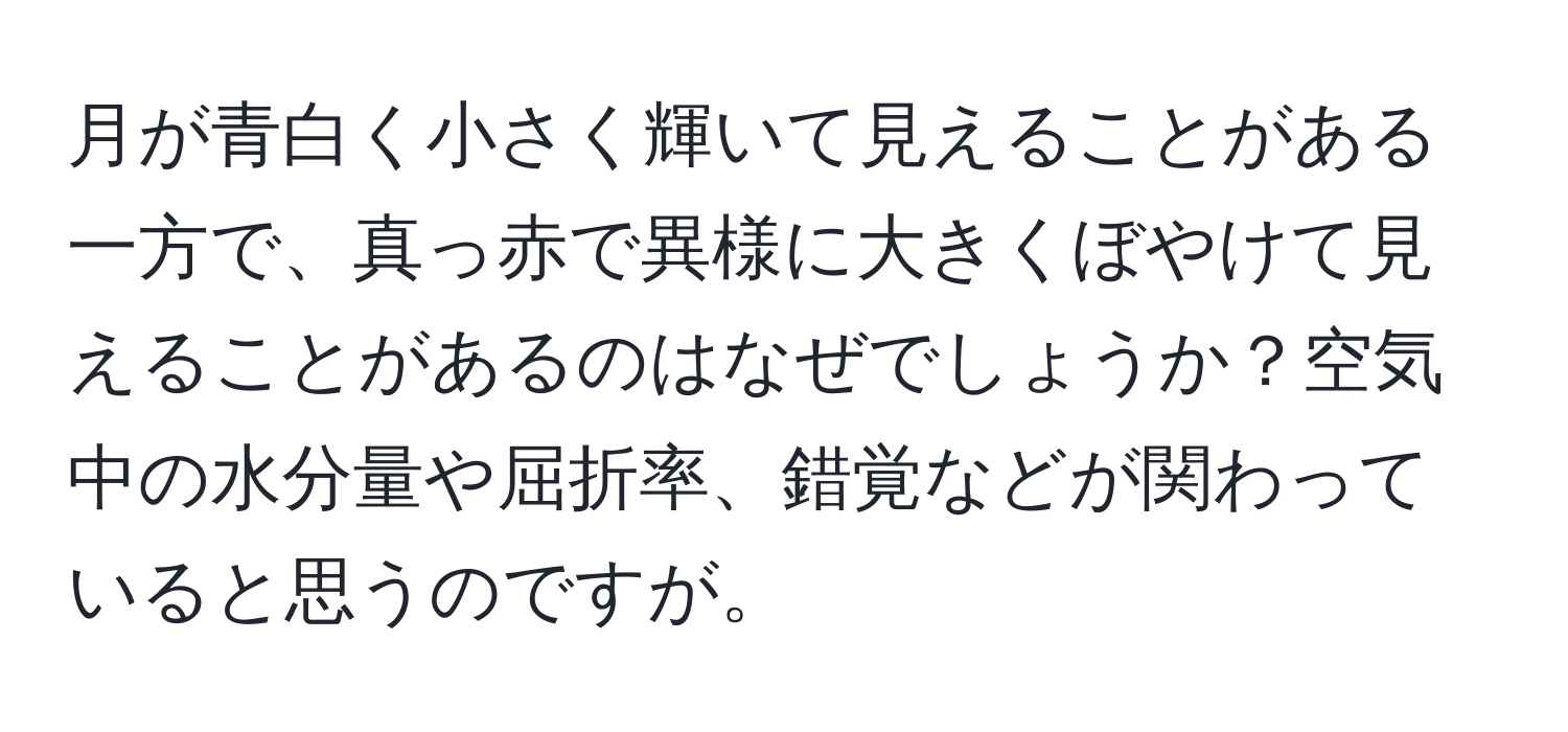 月が青白く小さく輝いて見えることがある一方で、真っ赤で異様に大きくぼやけて見えることがあるのはなぜでしょうか？空気中の水分量や屈折率、錯覚などが関わっていると思うのですが。