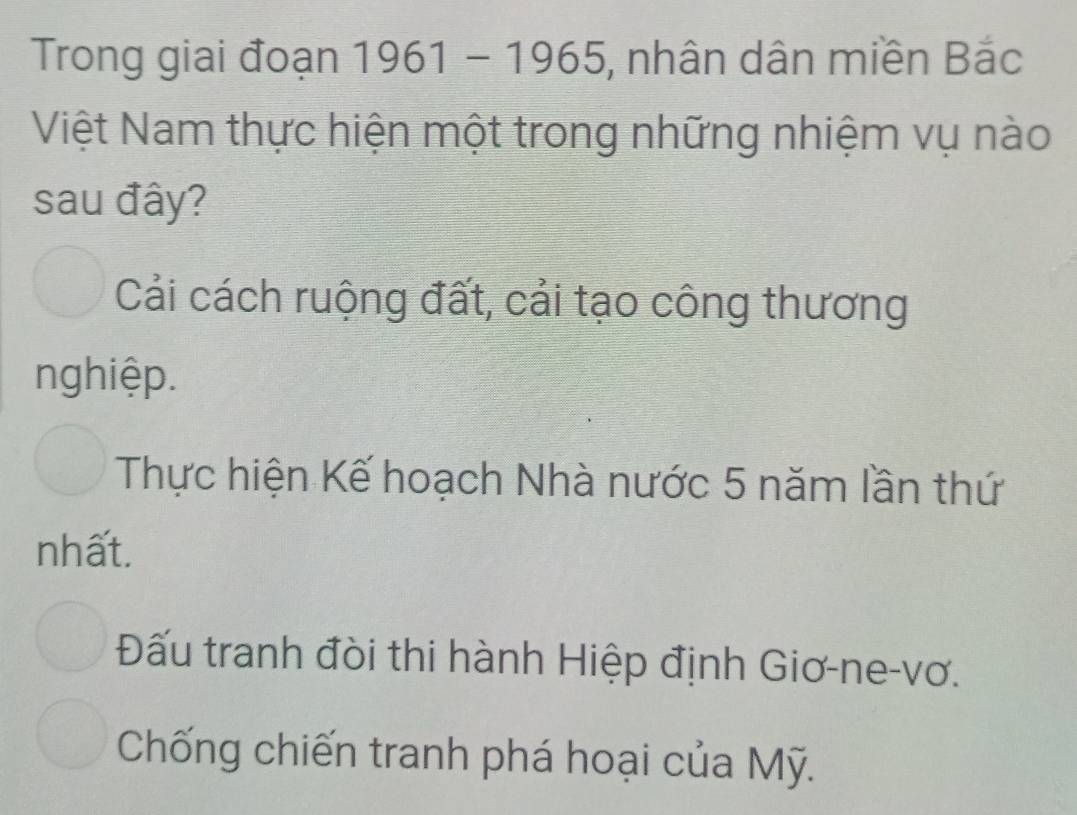 Trong giai đoạn 1961-1965 ), nhân dân miền Bắc
Việt Nam thực hiện một trong những nhiệm vụ nào
sau đây?
Cải cách ruộng đất, cải tạo công thương
nghiệp.
Thực hiện Kế hoạch Nhà nước 5 năm lần thứ
nhất.
Đấu tranh đòi thi hành Hiệp định Giơ-ne-vơ.
Chống chiến tranh phá hoại của Mỹ.