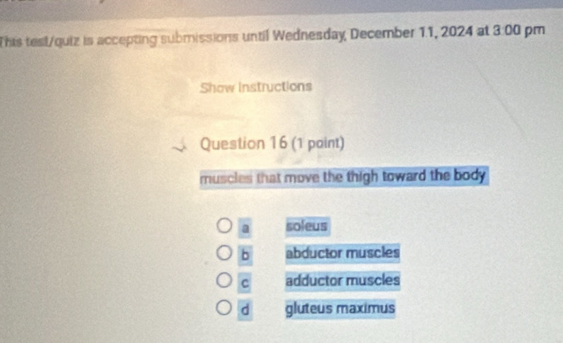 This test/quiz is accepting submissions until Wednesday, December 11, 2024 at 3:00 pm
Show instructions
Question 16 (1 paint)
muscles that move the thigh toward the body
a soleus
b abductor muscles
C adductor muscles
d gluteus maximus