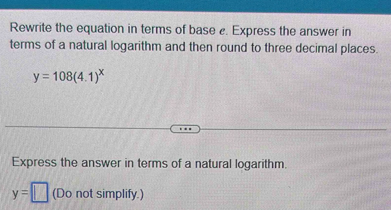 Rewrite the equation in terms of base . Express the answer in 
terms of a natural logarithm and then round to three decimal places.
y=108(4.1)^x
Express the answer in terms of a natural logarithm.
y=□ (Do not simplify.)