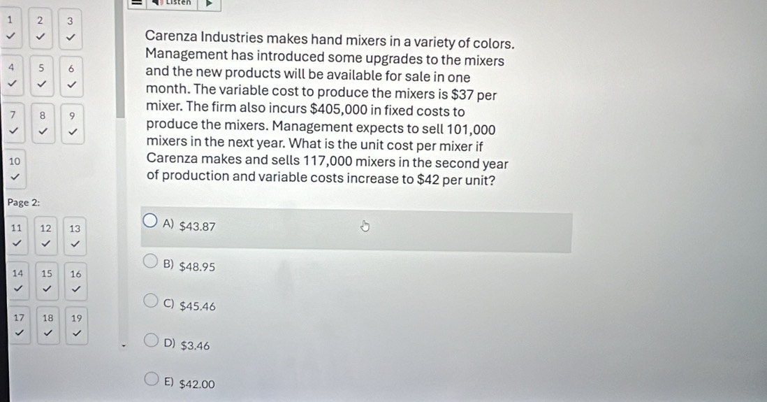 1 2 3
Carenza Industries makes hand mixers in a variety of colors.
Management has introduced some upgrades to the mixers
4 5 6 and the new products will be available for sale in one
√ √ month. The variable cost to produce the mixers is $37 per
mixer. The firm also incurs $405,000 in fixed costs to
7 8 9 produce the mixers. Management expects to sell 101,000
√
mixers in the next year. What is the unit cost per mixer if
10
Carenza makes and sells 117,000 mixers in the second year
of production and variable costs increase to $42 per unit?
Page 2:
11 12 13
A) $43.87
√
B) $48.95
14 15 16
C) $45.46
17 18 19
D) $3.46
E) $42.00