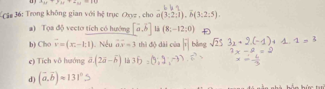 ( x_M+y_M+z_M=10
Câu 36: Trong không gian với hệ trục Oxyz , cho a(3:2:1), overline b(3:2:5).) 
a) Tọa độ vectơ tích có hướng [vector a,vector b] là (8;-12;0)
b) Cho vector v=(x_i-1;1). Nếu vector ax=3 thì độ dài của |vector v| bàng sqrt(2)S
c) Tích vô hướng vector a.(2vector a-vector b) là 
d) (vector a,vector b)approx 131^0.S