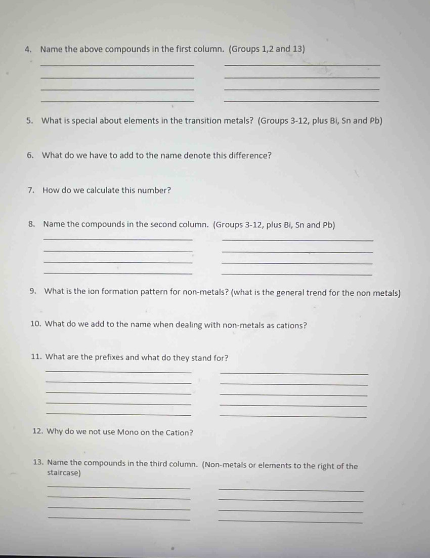 Name the above compounds in the first column. (Groups 1, 2 and 13) 
_ 
_ 
_ 
_ 
__ 
__ 
5. What is special about elements in the transition metals? (Groups 3-12, plus Bi, Sn and Pb) 
6. What do we have to add to the name denote this difference? 
7. How do we calculate this number? 
8. Name the compounds in the second column. (Groups 3-12, plus Bi, Sn and Pb) 
_ 
_ 
_ 
_ 
_ 
_ 
_ 
_ 
9. What is the ion formation pattern for non-metals? (what is the general trend for the non metals) 
10. What do we add to the name when dealing with non-metals as cations? 
11. What are the prefixes and what do they stand for? 
_ 
_ 
_ 
_ 
_ 
_ 
_ 
_ 
_ 
_ 
12. Why do we not use Mono on the Cation? 
13. Name the compounds in the third column. (Non-metals or elements to the right of the 
staircase) 
_ 
_ 
_ 
_ 
_ 
_ 
_ 
_