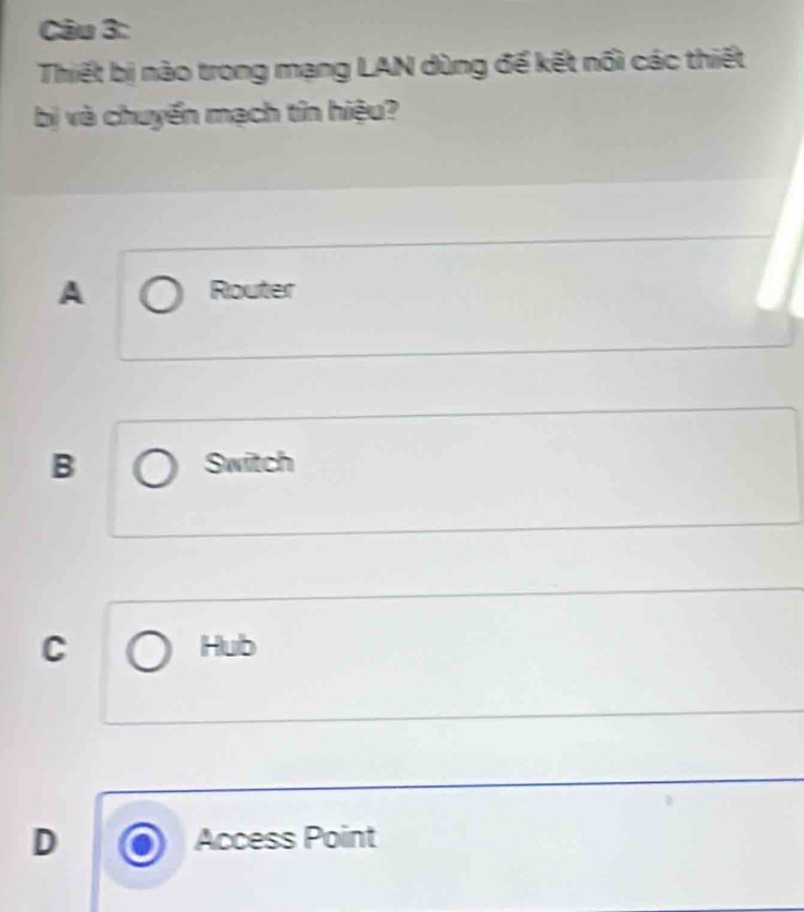 Thiết bị nào trong mạng LAN dùng đế kết nổi các thiết
bị và chuyển mạch tín hiệu?
A Router
B Switch
C Hub
D Access Point