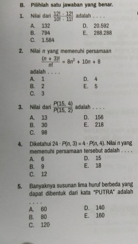 Pilihlah satu jawaban yang benar.
1. Nilai dari  12!· 12!/10!· 11!  adalah . . . .
A. 132 D. 20.592
B. 794 E. 288.288
C. 1.584
2. Nilai n yang memenuhi persamaan
 ((n+3)!)/n! =8n^2+10n+8
adalah . . . .
A. 1 D. 4
B. 2 E. 5
C. 3
3. Nilai dari  (P(15,4))/P(15,2)  adalah . . . .
A. 13 D. 156
B. 30 E. 218
C. 98
4. Diketahui 24· P(n,3)=4· P(n,4). Nilai n yang
memenuhi persamaan tersebut adalah . . . .
A. 6 D. 15
B. 9 E. 18
C. 12
5. Banyaknya susunan lima huruf berbeda yang
dapat dibentuk dari kata “PUTRA” adalah
_
A. 60 D. 140
B. 80 E. 160
C. 120