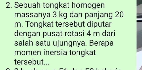 Sebuah tongkat homogen 
massanya 3 kg dan panjang 20
m. Tongkat tersebut diputar 
dengan pusat rotasi 4 m dari 
salah satu ujungnya. Berapa 
momen inersia tongkat 
tersebut...