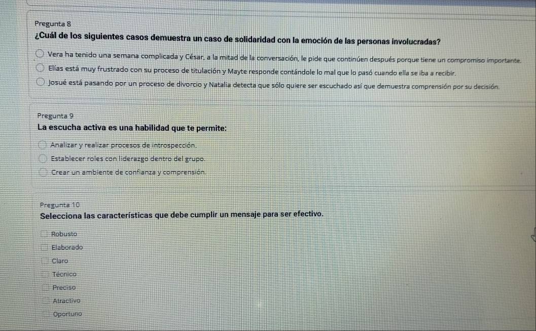 Pregunta 8
¿Cuál de los siguientes casos demuestra un caso de solidaridad con la emoción de las personas involucradas?
Vera ha tenido una semana complicada y César, a la mitad de la conversación, le pide que continúen después porque tiene un compromiso importante.
Elías está muy frustrado con su proceso de titulación y Mayte responde contándole lo mal que lo pasó cuando ella se iba a recibir.
Josué está pasando por un proceso de divorcio y Natalia detecta que sólo quiere ser escuchado así que demuestra comprensión por su decisión.
Pregunta 9
La escucha activa es una habilidad que te permite:
Analizar y realizar procesos de introspección.
Establecer roles con liderazgo dentro del grupo.
Crear un ambiente de confianza y comprensión.
Pregunta 10
Selecciona las características que debe cumplir un mensaje para ser efectivo.
Robusto
Elaborado
Claro
Técnico
Preciso
Atractivo
Oportuno