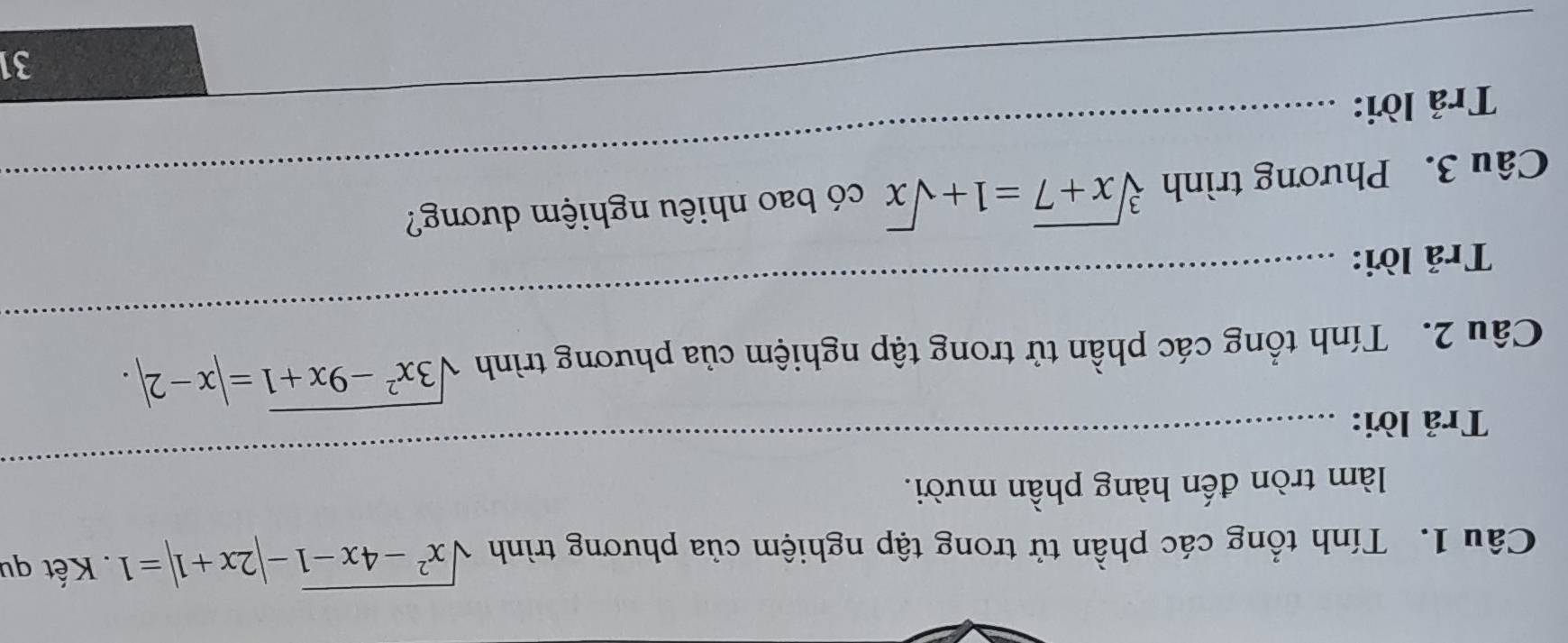 Tính tổng các phần tử trong tập nghiệm của phương trình sqrt(x^2-4x-1)-|2x+1|=1. Kết qu
làm tròn đến hàng phần mười.
Trả lời:
_
Câu 2. Tính tổng các phần tử trong tập nghiệm của phương trình sqrt(3x^2-9x+1)=|x-2|. 
Trả lời:
_
Câu 3. Phương trình sqrt[3](x+7)=1+sqrt(x) có bao nhiêu nghiệm dương?
__
Trả lời:
31
_