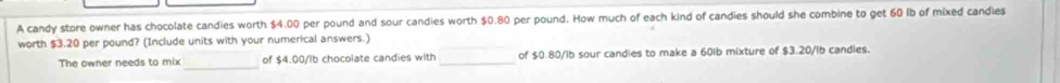 A candy store owner has chocolate candies worth $4.00 per pound and sour candies worth $0.80 per pound. How much of each kind of candies should she combine to get 60 Ib of mixed candies 
worth $3.20 per pound? (Include units with your numerical answers.) 
The owner needs to mix _of $4.00/lb chocolate candies with _of $0.80/ib sour candies to make a 60lb mixture of $3.20/ib candies.