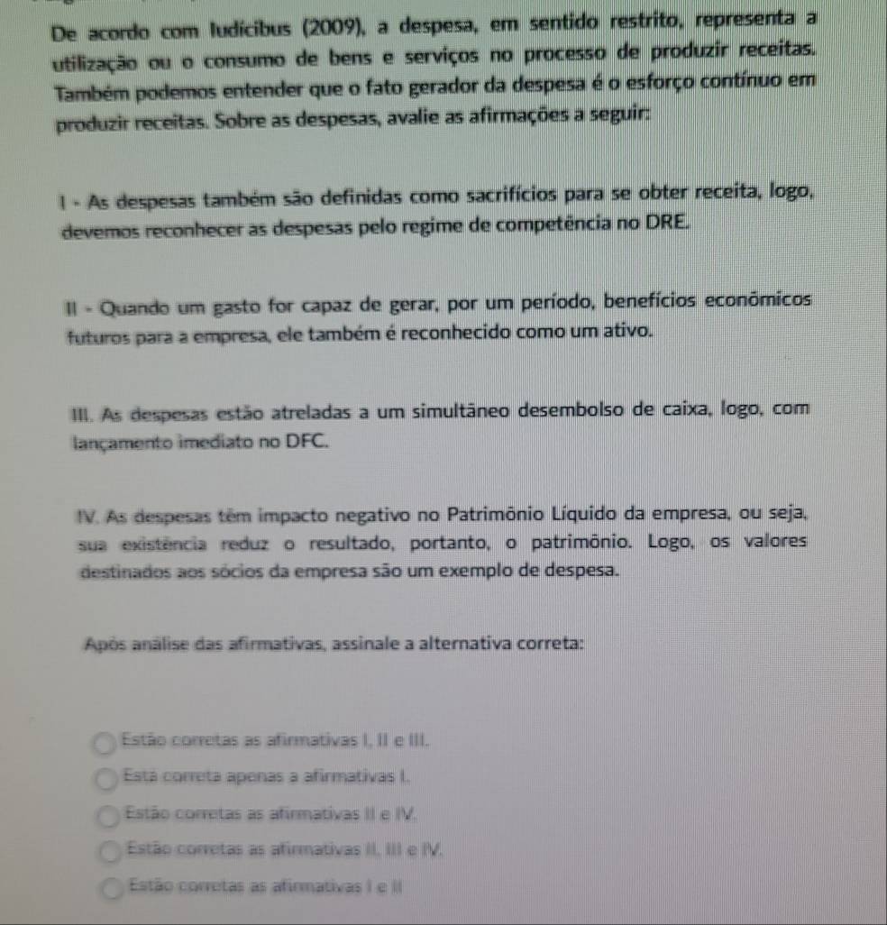 De acordo com ludícibus (2009), a despesa, em sentido restrito, representa a
utilização ou o consumo de bens e serviços no processo de produzir receitas.
Também podemos entender que o fato gerador da despesa é o esforço contínuo em
produzir receitas. Sobre as despesas, avalie as afirmações a seguir:
I - As despesas também são definidas como sacrifícios para se obter receita, logo,
devemos reconhecer as despesas pelo regime de competência no DRE.
I - Quando um gasto for capaz de gerar, por um período, benefícios econômicos
futuros para a empresa, ele também é reconhecido como um ativo.
III. As despesas estão atreladas a um simultâneo desembolso de caixa, logo, com
lançamento imediato no DFC.
IV. As despesas têm impacto negativo no Patrimônio Líquido da empresa, ou seja,
sua existência reduz o resultado, portanto, o patrimônio. Logo, os valores
destinados aos sócios da empresa são um exemplo de despesa.
Após análise das afirmativas, assinale a alternativa correta:
Estão corretas as afirmativas I, II e III.
Está correta apenas a afirmativas I.
Estão corretas as afirmativas II e IV.
Estão corretas as afirmativas II. III e IV.
Estão corretas as afirmativas I e II