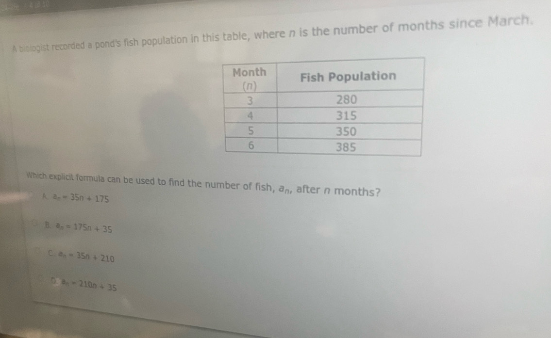 A biologist recorded a pond's fish population in this table, where n is the number of months since March.
Which explicit formula can be used to find the number of fish, a_n, , after n months?
A. a_n=35n+175
B. a_n=175n+35
C a_n=35n+210
D. a_n=210n+35