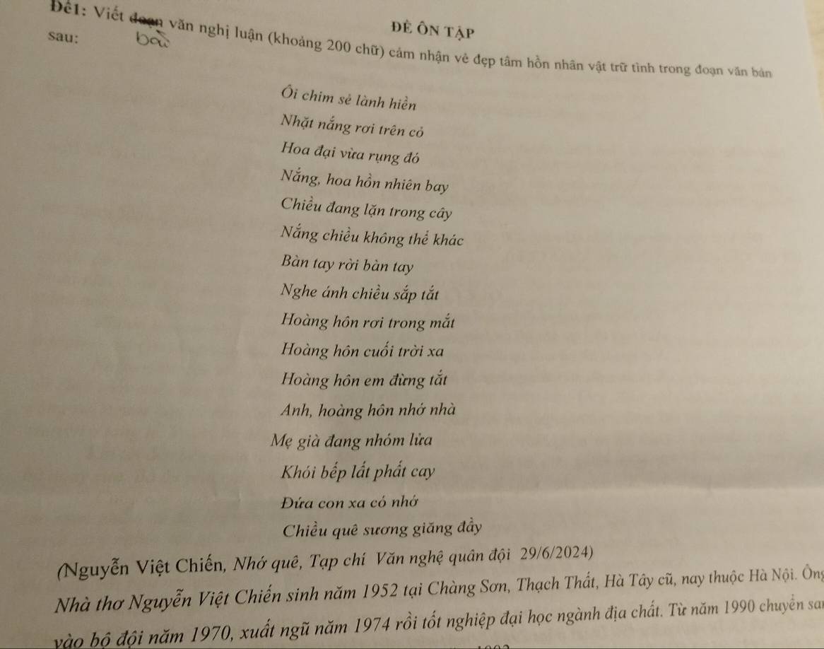 để Ôn tập 
sau: 
Đế1: Viết đoạn văn nghị luận (khoảng 200 chữ) cảm nhận vẻ đẹp tâm hồn nhân vật trữ tình trong đoạn văn bản 
Ôi chim sẻ lành hiền 
Nhặt nắng rơi trên cỏ 
Hoa đại vừa rụng đó 
Nắng, hoa hồn nhiên bay 
Chiều đang lặn trong cây 
Nắng chiều không thể khác 
Bàn tay rời bàn tay 
Nghe ánh chiều sắp tắt 
Hoàng hôn rơi trong mắt 
Hoàng hôn cuối trời xa 
Hoàng hôn em đừng tắt 
Anh, hoàng hôn nhớ nhà 
Mẹ già đang nhóm lửa 
Khói bếp lất phất cay 
Đứa con xa có nhớ 
Chiều quê sương giăng đầy 
(Nguyễn Việt Chiến, Nhớ quê, Tạp chí Văn nghệ quân đội 29/6/2024) 
Nhà thơ Nguyễn Việt Chiến sinh năm 1952 tại Chàng Sơn, Thạch Thất, Hà Tây cũ, nay thuộc Hà Nội. Ông 
vào bộ đội năm 1970, xuất ngũ năm 1974 rồi tốt nghiệp đại học ngành địa chất. Từ năm 1990 chuyền san