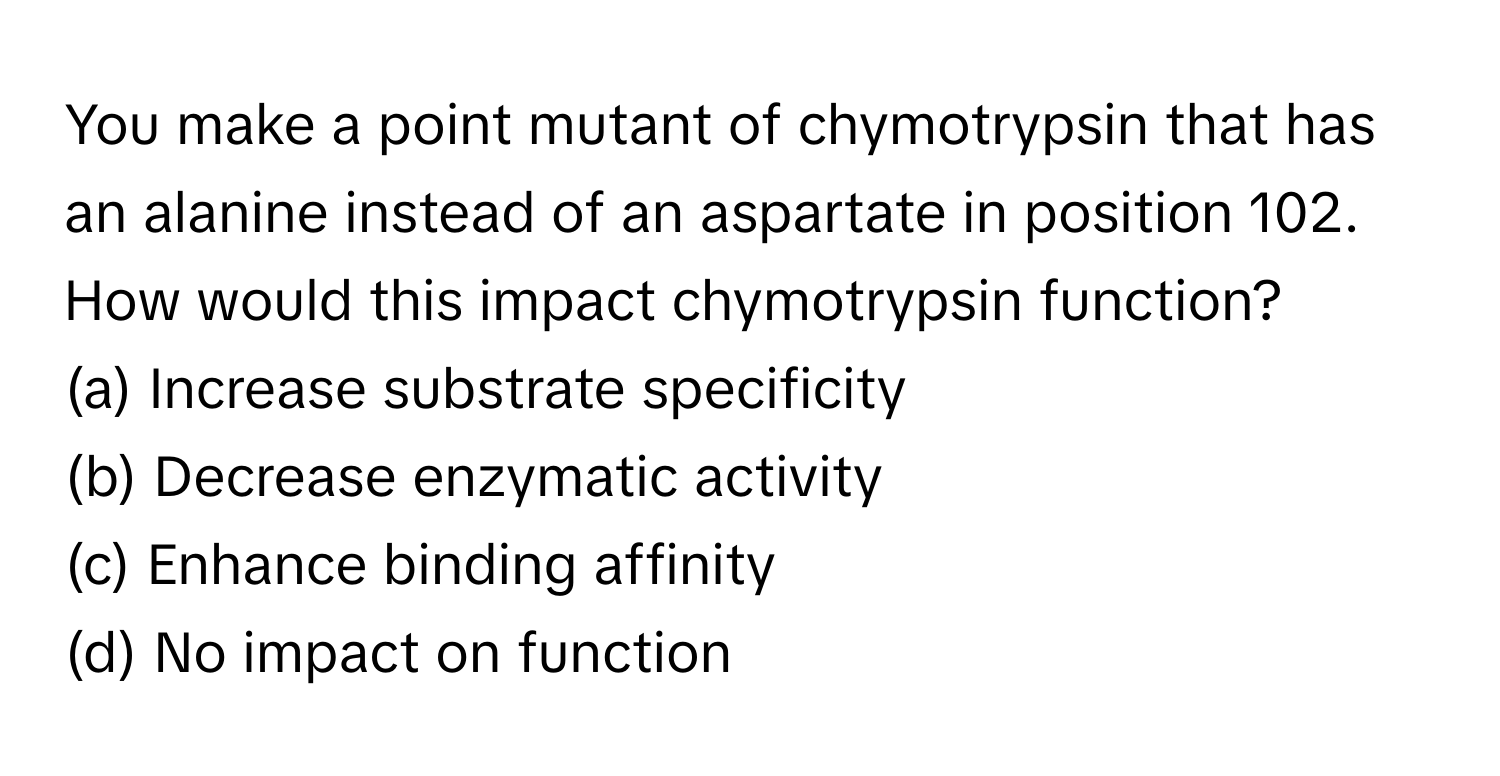 You make a point mutant of chymotrypsin that has an alanine instead of an aspartate in position 102. How would this impact chymotrypsin function?

(a) Increase substrate specificity
(b) Decrease enzymatic activity
(c) Enhance binding affinity
(d) No impact on function