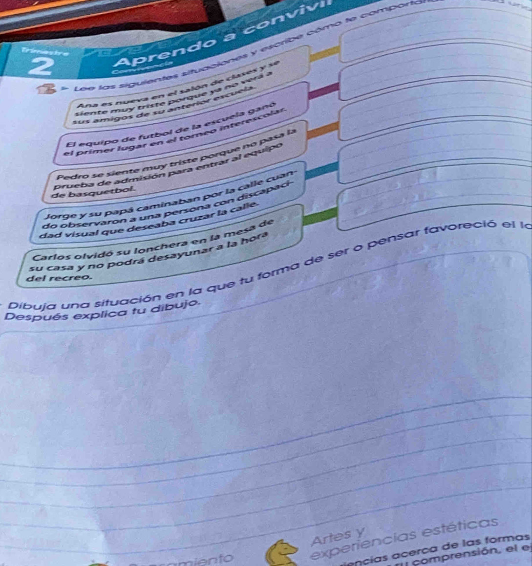 prendo a conviv 
Les las siguientes situaciones y escribe cómo te comporto 
ae 
2 
Ana es nueva en el salón de clases y se 
siente mu y triste porque a no v r a a 
sus amigos de su anteríor escuela 
El equipo de futbol de la escuela ganó 
el prímer lugar en el torneo interescolar 
Pedro se siente muy triste porque no pasa la 
prueba de admisión para entrar al equipo 
de basquetbol. 
Jorge y su papá caminaban por la calle cuan 
do obser varon a una persona co n disca a c 
dad visual que deseaba cruzar la calle. 
Carlos olvidó su lonchera en la mesa de 
su casa y no podrá desayunar a la hora 
Dibuja una situación en la que tu forma de ser o pensar favoreció el la 
del recreo. 
Después explica tu dibujo. 
Artes y 
miento 
experiencias estéticas 
ançias acerça de las formas 
comprensión, el el