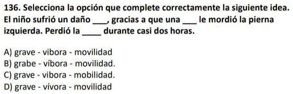 Selecciona la opción que complete correctamente la siguiente idea.
El niño sufrió un daño _, gracias a que una _le mordió la pierna
izquierda. Perdió la _durante casi dos horas.
A) grave - vibora - movilidad
B) grabe - víbora - movilidad.
C) grave - vibora - mobilidad.
D) grave - vívora - movilidad