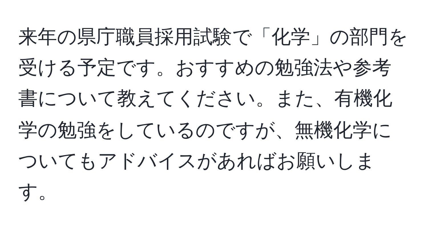 来年の県庁職員採用試験で「化学」の部門を受ける予定です。おすすめの勉強法や参考書について教えてください。また、有機化学の勉強をしているのですが、無機化学についてもアドバイスがあればお願いします。