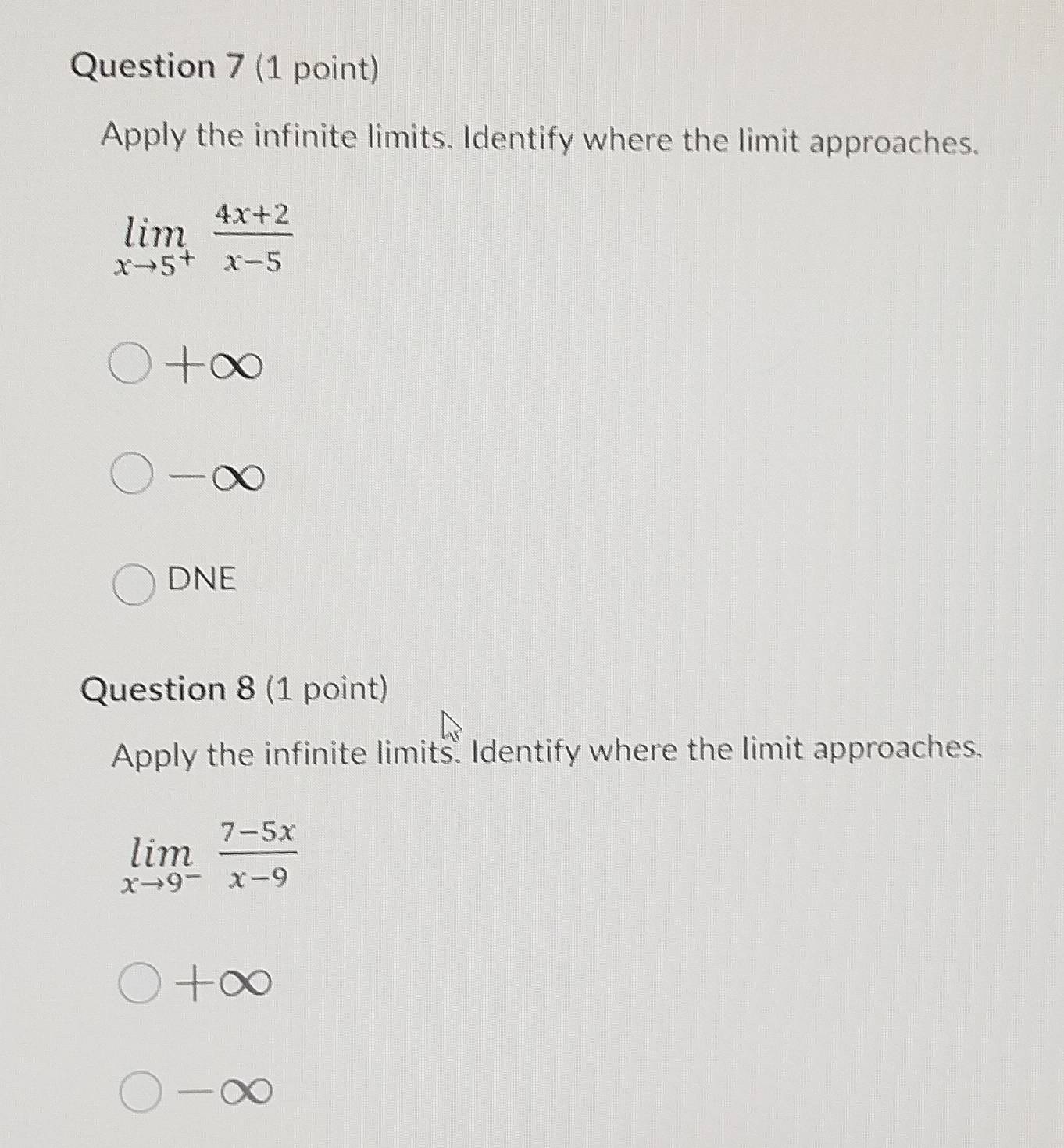 Apply the infinite limits. Identify where the limit approaches.
limlimits _xto 5^+ (4x+2)/x-5 
+∞
-∞
DNE
Question 8 (1 point)
Apply the infinite limits. Identify where the limit approaches.
limlimits _xto 9^- (7-5x)/x-9 
+∞
-∞