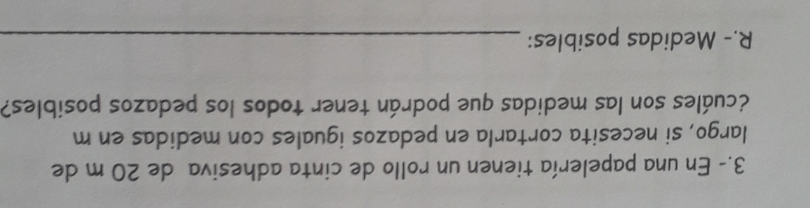 3.- En una papelería tienen un rollo de cinta adhesiva de 20 m de 
largo, si necesita cortarla en pedazos iguales con medidas en m
¿cuáles son las medidas que podrán tener todos los pedazos posibles? 
R.- Medidas posibles:_