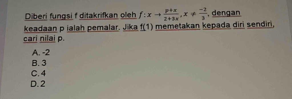 Diberi fungsi f ditakrifkan oleh f:xto  (p+x)/2+3x , x!=  (-2)/3  , dengan
keadaan p ialah pemalar. Jika f(1) memetakan kepada diri sendiri,
cari nilai p.
A. -2
B. 3
C. 4
D. 2