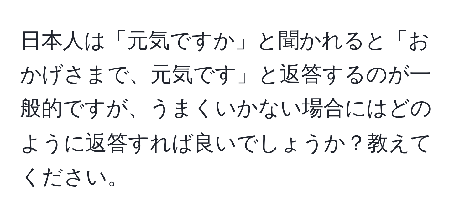 日本人は「元気ですか」と聞かれると「おかげさまで、元気です」と返答するのが一般的ですが、うまくいかない場合にはどのように返答すれば良いでしょうか？教えてください。