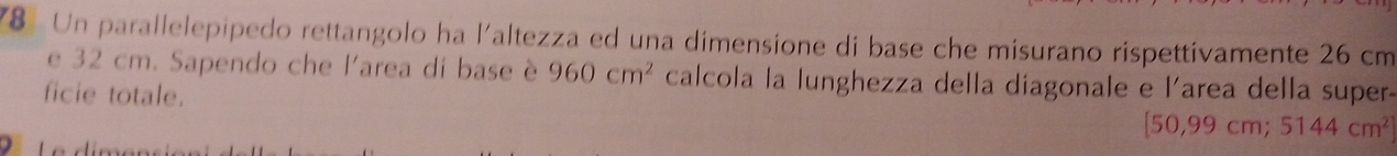 Un parallelepipedo rettangolo ha l'altezza ed una dimensione di base che misurano rispettivamente 26 cm
e 32 cm. Sapendo che l'area di base è 960cm^2 calcola la lunghezza della diagonale e l'area della super- 
ficie totale.
[50,99cm;5144cm^2]