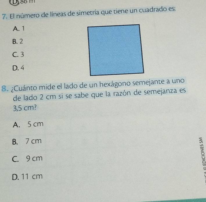 86 m
7. El número de líneas de simetría que tiene un cuadrado es:
A. 1
B. 2
C. 3
D. 4
8. ¿Cuánto mide el lado de un hexágono semejante a uno
de lado 2 cm si se sabe que la razón de semejanza es
3,5 cm?
A. 5 cm
B. 7 cm
C. 9 cm
5
D. 11 cm