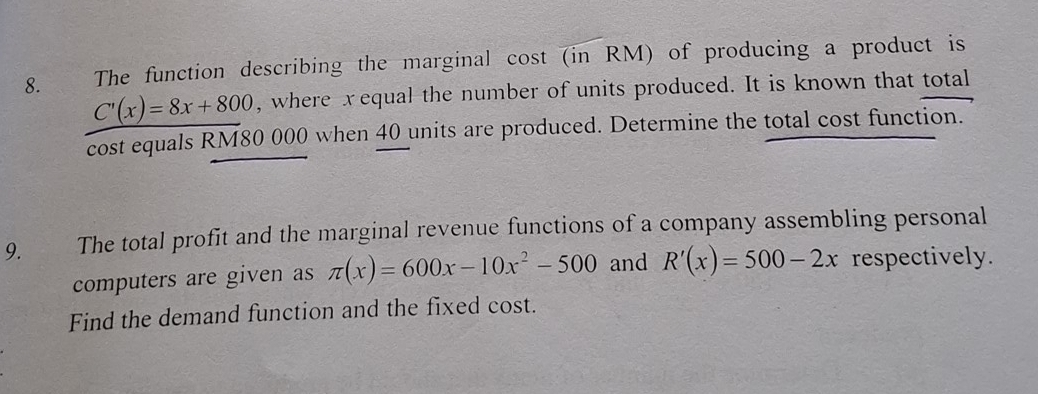 The function describing the marginal cost (in RM) of producing a product is
C'(x)=8x+800 , where xequal the number of units produced. It is known that total
cost equals RM80 000 when 40 units are produced. Determine the total cost function.
9. The total profit and the marginal revenue functions of a company assembling personal
computers are given as π (x)=600x-10x^2-500 and R'(x)=500-2x respectively.
Find the demand function and the fixed cost.