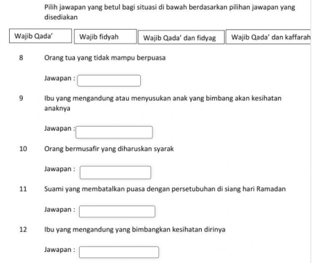 Pilih jawapan yang betul bagi situasi di bawah berdasarkan pilihan jawapan yang
disediakan
Wajib Qada' Wajib fidyah Wajib Qada’ dan fidyag Wajib Qada’ dan kaffarah
8 Orang tua yang tidak mampu berpuasa
Jawapan : □ 
9 Ibu yang mengandung atau menyusukan anak yang bimbang akan kesihatan
anaknya
Jawapan : □ 
10 Orang bermusafir yang diharuskan syarak
Jawapan : □ 
11 Suami yang membatalkan puasa dengan persetubuhan di siang hari Ramadan
Jawapan : □ 
12 Ibu yang mengandung yang bimbangkan kesihatan dirinya
Jawapan : □