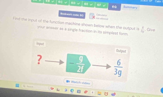 4143/ XP Calin 1
6C 6D √ 6E 6F 6G Summary
Calculator
Bookwork code: 6G not allowed
Find the input of the function machine shown below when the output is  6/3g . Give
your answer as a single fraction in its simplest form.
Watch video
Starch