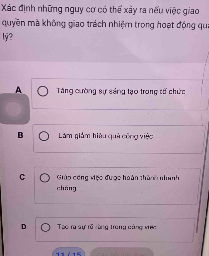 Xác định những nguy cơ có thể xảy ra nếu việc giao
quyền mà không giao trách nhiệm trong hoạt động qua
lý?
A
Tăng cường sự sáng tạo trong tổ chức
B Làm giảm hiệu quả công việc
C Giúp công việc được hoàn thành nhanh
chóng
D Tạo ra sự rõ ràng trong công việc