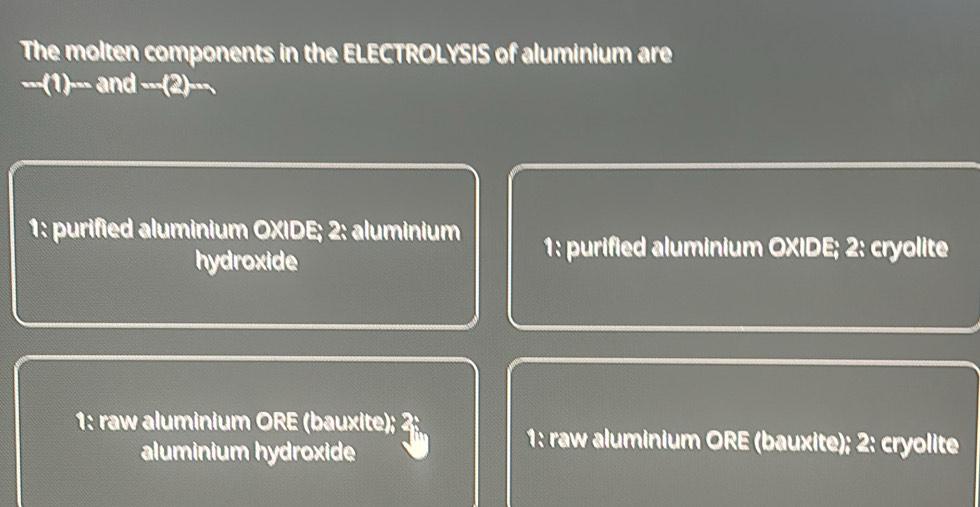 The molten components in the ELECTROLYSIS of aluminium are
. -(1)-and--(2 )---
1: purified aluminium OXIDE; 2: aluminium 1: purified aluminium OXIDE; 2: cryolite
hydroxide
1: raw aluminium ORE (bauxite); 4
aluminium hydroxide
1: raw aluminium ORE (bauxite); 2: cryolite