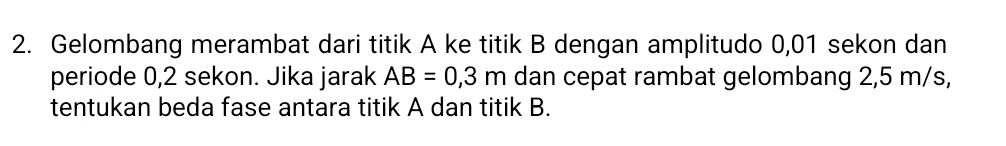 Gelombang merambat dari titik A ke titik B dengan amplitudo 0,01 sekon dan 
periode 0, 2 sekon. Jika jarak AB=0,3m dan cepat rambat gelombang 2,5 m/s, 
tentukan beda fase antara titik A dan titik B.