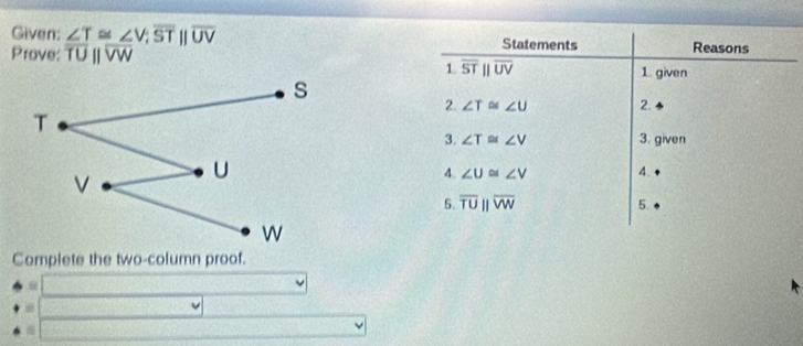 Given: ∠ T≌ ∠ V; overline STbeginvmatrix endvmatrix overline UV Statements Reasons 
Prove: overline TUparallel overline VW
1. overline STparallel overline UV 1. given 
2. ∠ T≌ ∠ U 2. 
3. ∠ T≌ ∠ V 3. given 
4. ∠ U≌ ∠ V 4. 
5. overline TUparallel overline VW
5. 
Complete the two-column proof.