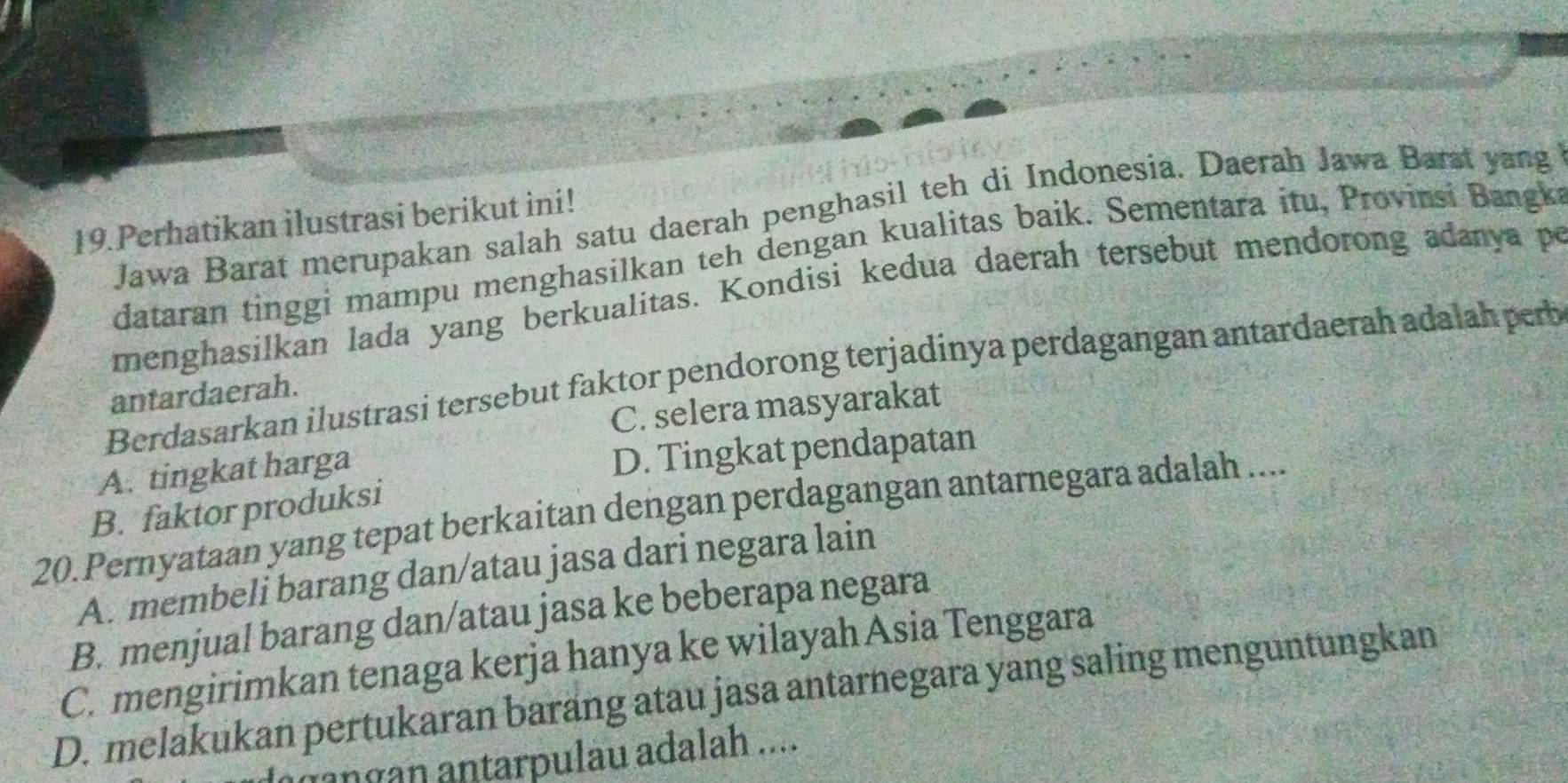 Jawa Barat merupakan salah satu daerah penghasil teh di Indonesia. Daerah Jawa Barst yang
19. Perhatikan ilustrasi berikut ini!
dataran tinggi mampu menghasilkan teh dengan kualitas baik. Sementara itu, Provinsi Bangki
menghasilkan lada yang berkualitas. Kondisi kedua daerah tersebut mendorong adanya po
Berdasarkan ilustrasi tersebut faktor pendorong terjadinya perdagangan antardaerah adalah perb
antardaerah.
C. selera masyarakat
A. tingkat harga
D. Tingkat pendapatan
B. faktor produksi
20.Pernyataan yang tepat berkaitan dengan perdagangan antarnegara adalah ....
A. membeli barang dan/atau jasa dari negara lain
B. menjual barang dan/atau jasa ke beberapa negara
C. mengirimkan tenaga kerja hanya ke wilayah Asia Tenggara
D. melakukan pertukaran baräng atau jasa antarnegara yang saling menguntungkan
ɑngan antarpulau adalah ....