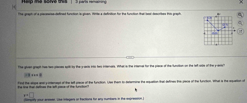 Help me solve this  3 parts remaining
The graph of a piecewise-defined function is given. Write a definition for the function that best describes this graph.
z
The given graph has two pieces split by the y-axis into two intervals. What is the interval for the piece of the function on the left side of the y-axis?
-3≤ x≤ 0
Find the slope and y-intercept of the left piece of the function. Use them to determine the equation that defines this piece of the function. What is the equation of
the line that defines the left piece of the function?
y=□
(Simplify your answer. Use integers or fractions for any numbers in the expression.)