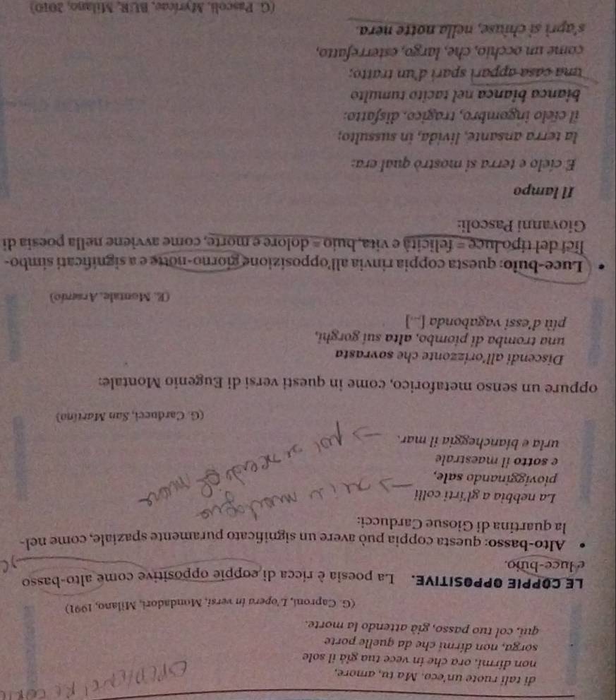 di tali ruote un'eco. Ma tu, amore, 
non dirmi, ora che in vece tua giả il sole 
sorga, non dirmi che da quelle porte 
qui, col tuo passo, già attendo la morte. 
(G. Caproni, L’opera in versi, Mondadori, Milano, 1991) 
LE COPPIE OPPOSITIVE. La poesia è ricca di coppie oppositive come alto-basso 
e luce-buio. 
Alto-basso: questa coppia può avere un significato puramente spaziale, come nel- 
la quartina di Giosue Carducci: 
La nebbia a gl'írti colli 
piovigginando sale, 
e sotto il maestrale 
urla e biancheggia il mar. 
(G. Cardueci, San Martíno) 
oppure un senso metaforico, come in questi versi di Eugenio Montale: 
Discendi all’orizzonte che sovrasta 
una tromba di piombo, alta sui gorghi, 
più d’essi vagabonda [...] 
(E. Montale, Arsenio) 
Luce-bulo: questa coppia rinvia all'opposizione giorno-notte e a significati simbo- 
lici del tipo luce = felicità e vita, buio = dolore e morte, come avviene nella poesia di 
Giovanni Pascoli: 
Il lampo 
E cíelo e terra si mostrò qual era: 
la terra ansante, livida, in sussulto; 
il cíelo ingombro, tragico. disfatto. 
bianca biança nel tacito tumulto 
una casa apparì sparí d'un tratto; 
come un occhio, che, largo, esterrefatto, 
s'aprì si chiuse, nella notte nera. 
(G. Pascoli, Myrícae, BUR, Milano, 2010)