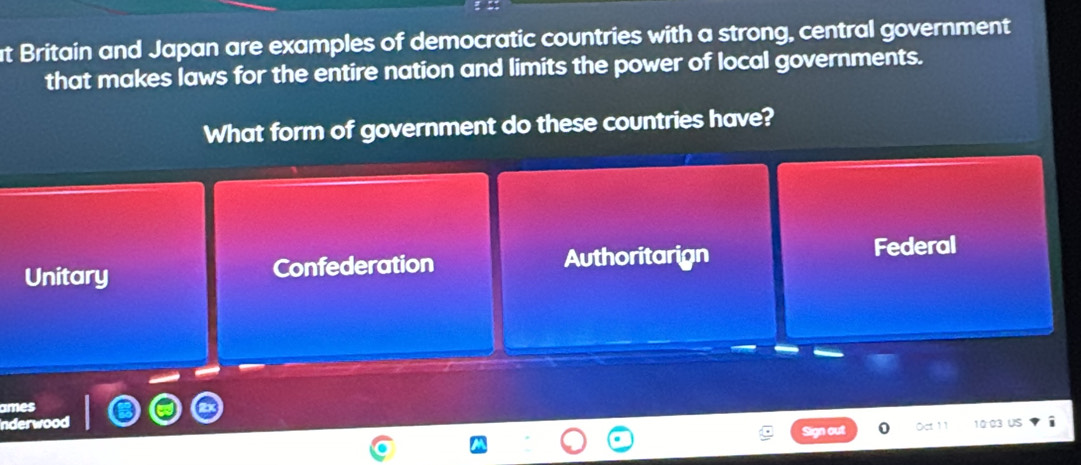 at Britain and Japan are examples of democratic countries with a strong, central government
that makes laws for the entire nation and limits the power of local governments.
What form of government do these countries have?
Unitary Confederation Authoritarign Federal
Sign out 10 03 us