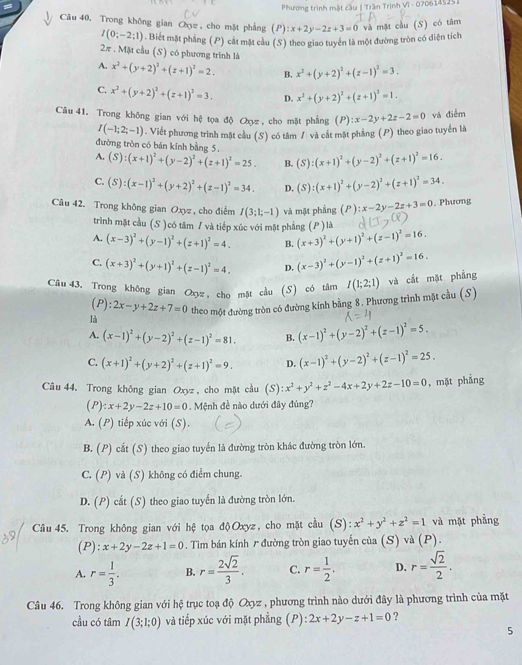 Phương trình mặt cầu | Trần Trịnh Vĩ - 0706145251
Câu 40. Trong không gian Oxyz , cho mặt phẳng (P):x+2y-2z+3=0 và mặt cầu (S) có tâm
I(0;-2;1). Biết mặt phẳng (P) cắt mặt cầu (S) theo giao tuyến là một đường tròn có diện tích
2π . Mặt cầu (S) có phương trình là
A. x^2+(y+2)^2+(z+1)^2=2.
B. x^2+(y+2)^2+(z-1)^2=3.
C. x^2+(y+2)^2+(z+1)^2=3.
D. x^2+(y+2)^2+(z+1)^2=1.
Câu 41. Trong không gian với hệ tọa độ Oxyz , cho mặt phẳng (P) :x-2y+2z-2=0 và điềm
I(-1;2;-1). Viết phương trình mặt cầu (S) có tâm / và cắt mặt phẳng (P) theo giao tuyến là
đường tròn có bán kính bằng 5.
A. (S):(x+1)^2+(y-2)^2+(z+1)^2=25. B. (S):(x+1)^2+(y-2)^2+(z+1)^2=16.
C. (S):(x-1)^2+(y+2)^2+(z-1)^2=34. D. (S):(x+1)^2+(y-2)^2+(z+1)^2=34.
Câu 42. Trong không gian Oxyz , cho điểm I(3;1;-1) và mặt phẳng (P):x-2y-2z+3=0. Phương
trình mặt cầu (S )có tâm / và tiếp xúc với mặt phẳng (P ) là
A. (x-3)^2+(y-1)^2+(z+1)^2=4. B. (x+3)^2+(y+1)^2+(z-1)^2=16.
C. (x+3)^2+(y+1)^2+(z-1)^2=4. D. (x-3)^2+(y-1)^2+(z+1)^2=16.
Câu 43. Trong không gian Oxyz, cho mặt cầu (S) có tâm I(1;2;1) và cắt mặt phẳng
(P):2x-y+2z+7=0 theo một đường tròn có đường kính bằng 8. Phương trình mặt cầu (S)
là
A. (x-1)^2+(y-2)^2+(z-1)^2=81. B. (x-1)^2+(y-2)^2+(z-1)^2=5.
C. (x+1)^2+(y+2)^2+(z+1)^2=9. D. (x-1)^2+(y-2)^2+(z-1)^2=25.
Câu 44. Trong không gian Oxyz , cho mặt cầu (S):x^2+y^2+z^2-4x+2y+2z-10=0 , mặt phẳng
(P) :x+2y-2z+10=0.  Mệnh đề nào dưới đây đúng?
A. (P) tiếp xúc với (S).
B. (P) cắt (S) theo giao tuyến là đường tròn khác đường tròn lớn.
C. (P) và (S) không có điểm chung.
D. (P) cắt (S) theo giao tuyến là đường tròn lớn.
Câu 45. Trong không gian với hệ tọa độOxyz, cho mặt cầu (S): x^2+y^2+z^2=1 và mặt phẳng
(P) :x+2y-2z+1=0. Tìm bán kính r đường tròn giao tuyến của (S) và (P).
A. r= 1/3 . r= 2sqrt(2)/3 . C. r= 1/2 . D. r= sqrt(2)/2 .
B.
Câu 46. Trong không gian với hệ trục toạ độ Oxyz , phương trình nào dưới đây là phương trình của mặt
cầu có tâm I(3;1;0) và tiếp xúc với mặt phẳng (P): 2x+2y-z+1=0 ?
5