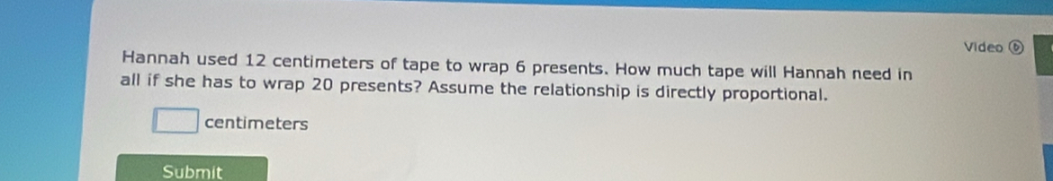 Video ⑥ 
Hannah used 12 centimeters of tape to wrap 6 presents. How much tape will Hannah need in 
all if she has to wrap 20 presents? Assume the relationship is directly proportional.
centimeters
Submit