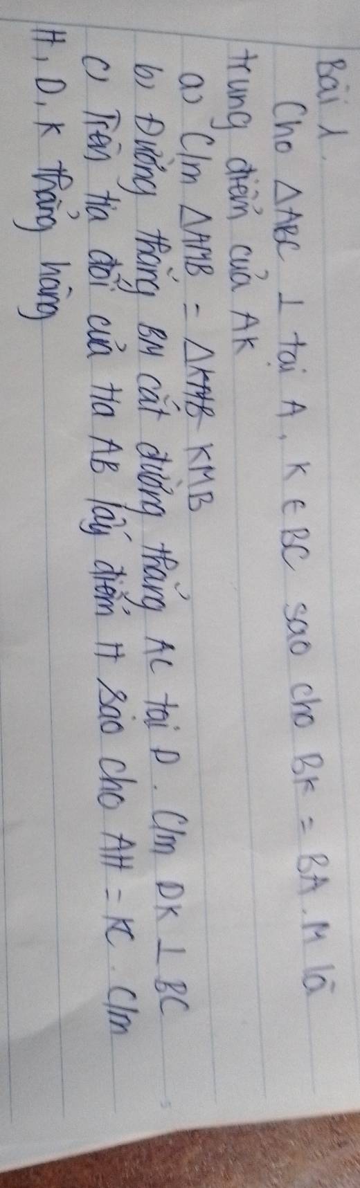 Bai . 
Cho △ ABC⊥ taiA, k∈ BC sao cho BK=BA· MIoverline a
trung diè cuá AK
as C/m△ AMB=△ KMBKMB
b) Duōng thāng B cat duiǒng thāng Ac tai p. Clm DK ⊥ BC
() Tén tia doi cá ta AB lay diém H 3ào cho AH=K clm 
14, 0, K thang hang