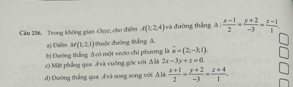 Trong không gian Oxyz, cho điểm A(1;2;4) và đường thắng △ : (x-1)/2 = (y+2)/-3 = (z-1)/1 .
a) Điểm M(1;2;1) thuộc đường thắng Δ.
b) Đường thẳng Δcó một vecto chi phương là vector u=(2;-3;1).
c) Mặt phẳng qua Ávà vuông góc với △ 1 à 2x-3y+z=0.
d) Đường thẳng qua Ávà song song với Δlà  (x+1)/2 = (y+2)/-3 = (z+4)/1 .