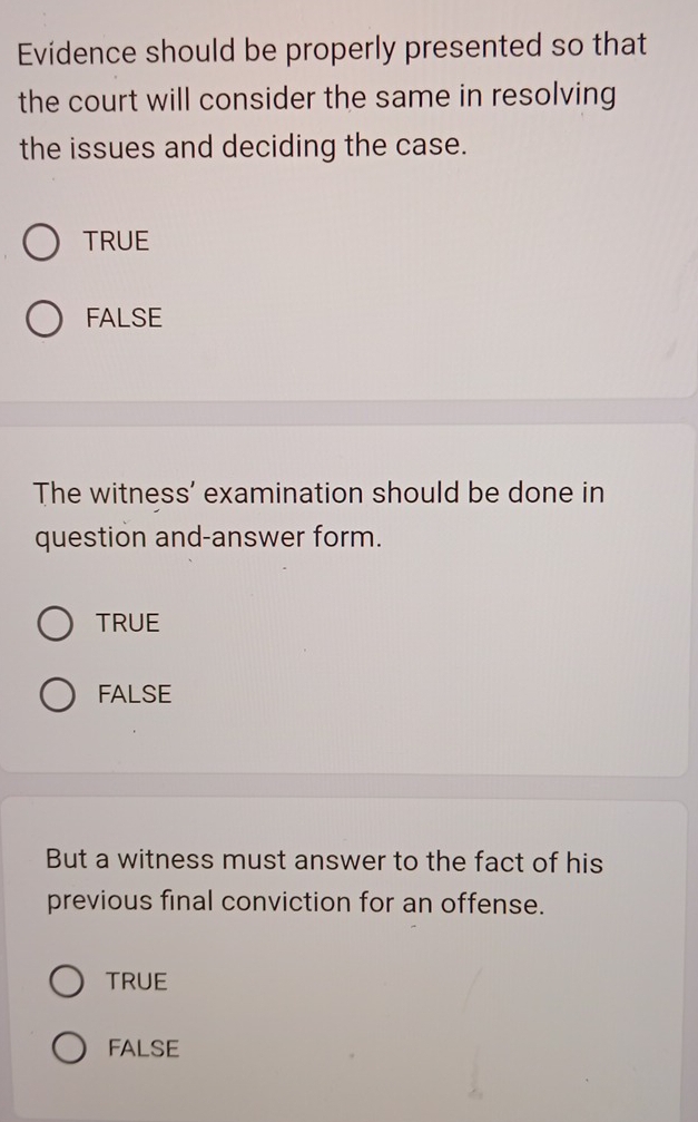 Evidence should be properly presented so that
the court will consider the same in resolving
the issues and deciding the case.
TRUE
FALSE
The witness' examination should be done in
question and-answer form.
TRUE
FALSE
But a witness must answer to the fact of his
previous final conviction for an offense.
TRUE
FALSE