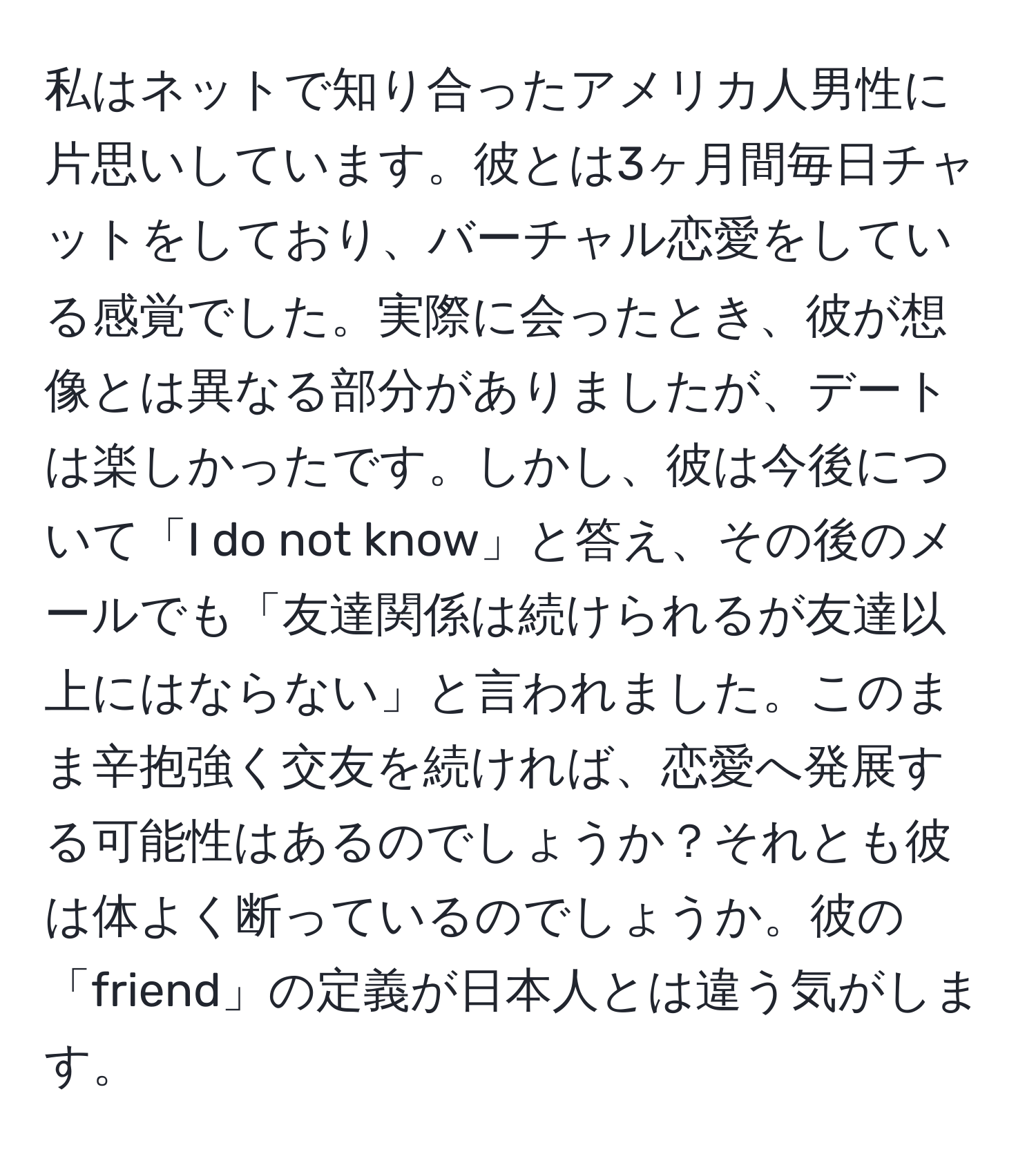 私はネットで知り合ったアメリカ人男性に片思いしています。彼とは3ヶ月間毎日チャットをしており、バーチャル恋愛をしている感覚でした。実際に会ったとき、彼が想像とは異なる部分がありましたが、デートは楽しかったです。しかし、彼は今後について「I do not know」と答え、その後のメールでも「友達関係は続けられるが友達以上にはならない」と言われました。このまま辛抱強く交友を続ければ、恋愛へ発展する可能性はあるのでしょうか？それとも彼は体よく断っているのでしょうか。彼の「friend」の定義が日本人とは違う気がします。