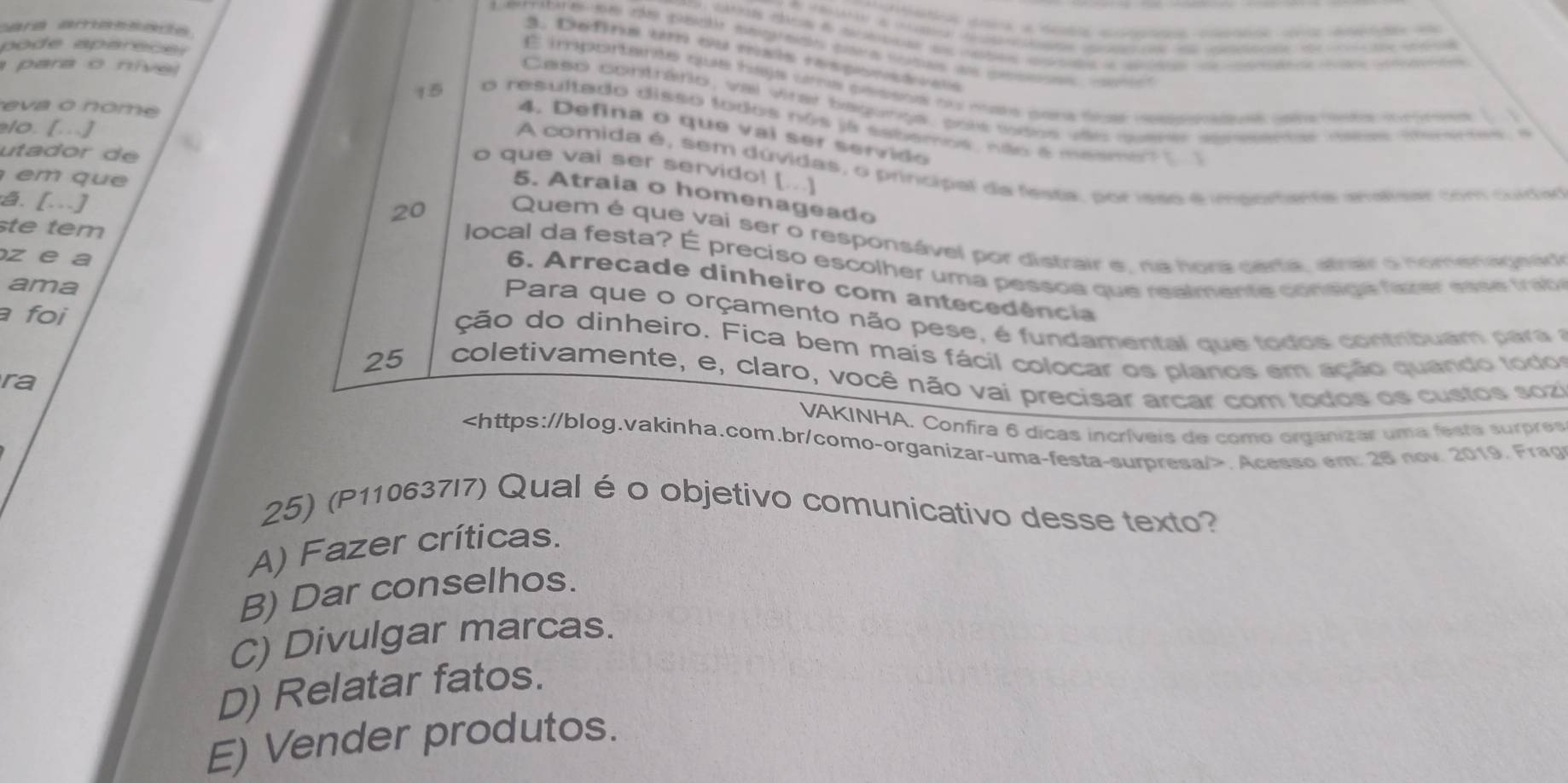 cara amassade.
Eerre s e de peclr eegrado para sutas a pesa c
3. Defina um ou tsis rasponçtiaia
para o nive
É importante que haja uma pessos ou mss para dis resehaduas gela mota iommes ( 1
po de aparece s Caso contrário, val virar bagurga, pols todos vies querer apmeenter mabes teerter 
eva o nome
15 o resultado disso todos nos já sabemos, não a mesme? []
10. [..]
4. Defina o que vai ser servido
uta d or  d 
A comida é, sem dúvidas, o principal da festa, por ieso é importente anatser com cuda
o que vai ser servido! [...]
e    q u  
5. Atraia o homenageado
te tem
20 Quem é que vai ser o responsável por distrair e, na nora certa, atrairo nomenagnád
a. [...]  local da festa? É preciso escolher uma pessoa que realmente consge faver ess    tab
z e a
ama
6. Arrecade dinheiro com antecedência
a foi
Para que o orçamento não pese, é fundamental que todos contribuam para a
ção do dinheiro. Fica bem mais fácil colocar os planos em ação quando todos
25 coletivamente, e, claro, você não vai precisar arcar com todos os custos sozi
ra
VAKINHA, Confira 6 dicas incríveis de como organizar uma festa surpres. Acesso em: 28 nov 2019. Frap
25) (P110637I7) Qual é o objetivo comunicativo desse texto?
A) Fazer críticas.
B) Dar conselhos.
C) Divulgar marcas.
D) Relatar fatos.
E) Vender produtos.