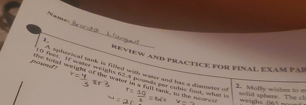 Name: 
1. 
_ 
REVIEW AND PRACTICE FOR FINAL EXAM PAP 
pound? 
A spherical tank is filled with water and has a diameter of
10 feet. If water weighs 62.4 pounds per cubic foot, what i solid sphere. The cl 
the total weight of the water in a full tank, to the neares weighs . 065 pour 
2. Molly wishes to m