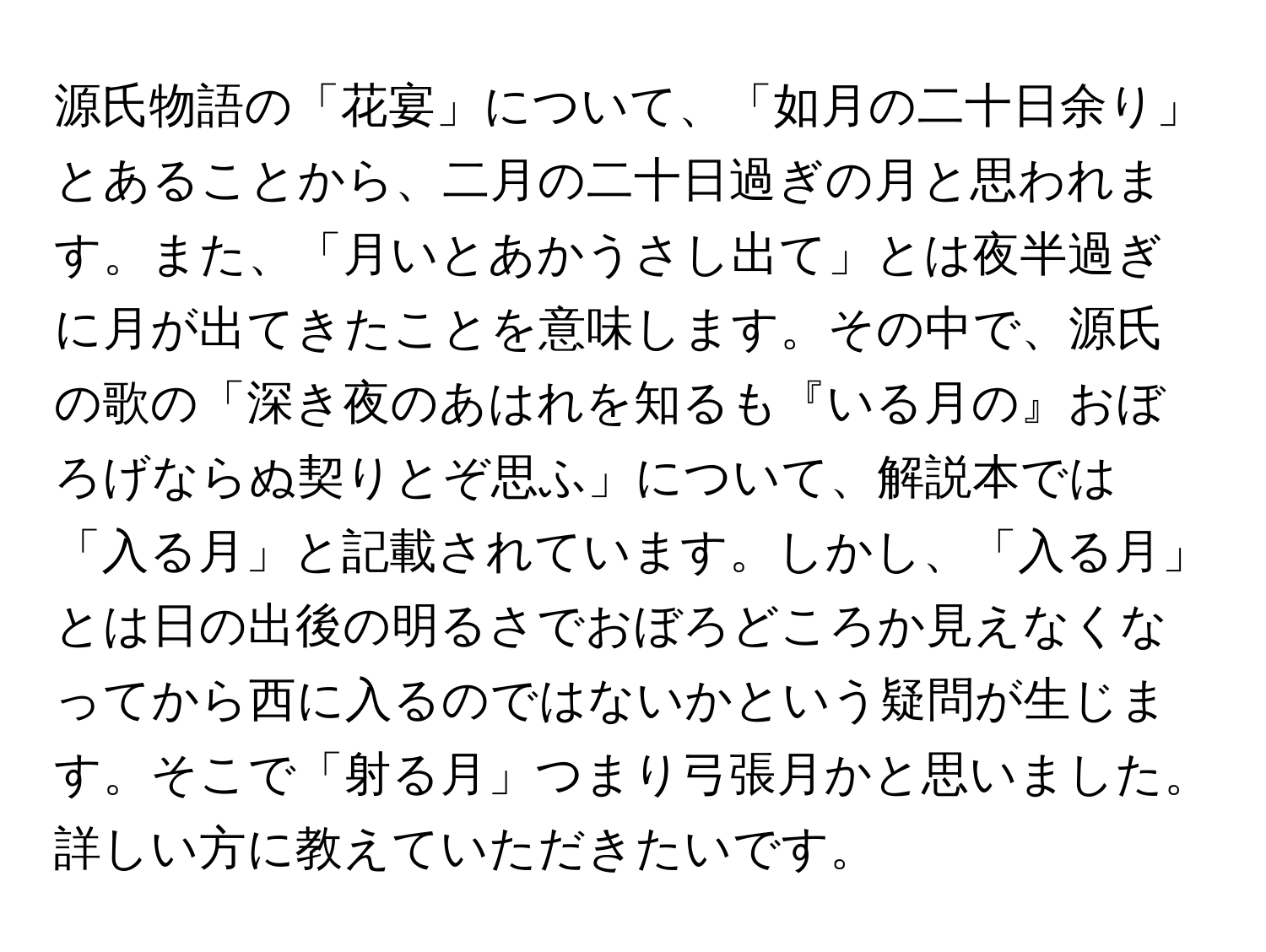 源氏物語の「花宴」について、「如月の二十日余り」とあることから、二月の二十日過ぎの月と思われます。また、「月いとあかうさし出て」とは夜半過ぎに月が出てきたことを意味します。その中で、源氏の歌の「深き夜のあはれを知るも『いる月の』おぼろげならぬ契りとぞ思ふ」について、解説本では「入る月」と記載されています。しかし、「入る月」とは日の出後の明るさでおぼろどころか見えなくなってから西に入るのではないかという疑問が生じます。そこで「射る月」つまり弓張月かと思いました。詳しい方に教えていただきたいです。