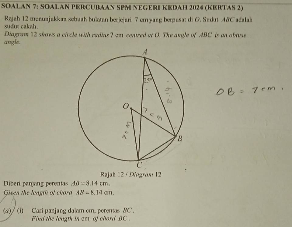 SOALAN 7: SOALAN PERCUBAAN SPM NEGERI KEDAH 2024 (KERTAS 2)
Rajah 12 menunjukkan sebuah bulatan berjejari 7 cm yang berpusat di O. Sudut ABC adalah
sudut cakah.
Diagram 12 shows a circle with radius 7 cm centred at O. The angle of ABC is an obtuse
angle.
Rajah 12 / Diagram 12
Diberi panjang perentas AB=8.14cm.
Given the length of chord AB=8.14cm.
(a)/ (i) Cari panjang dalam cm, perentas BC .
Find the length in cm, of chord BC .