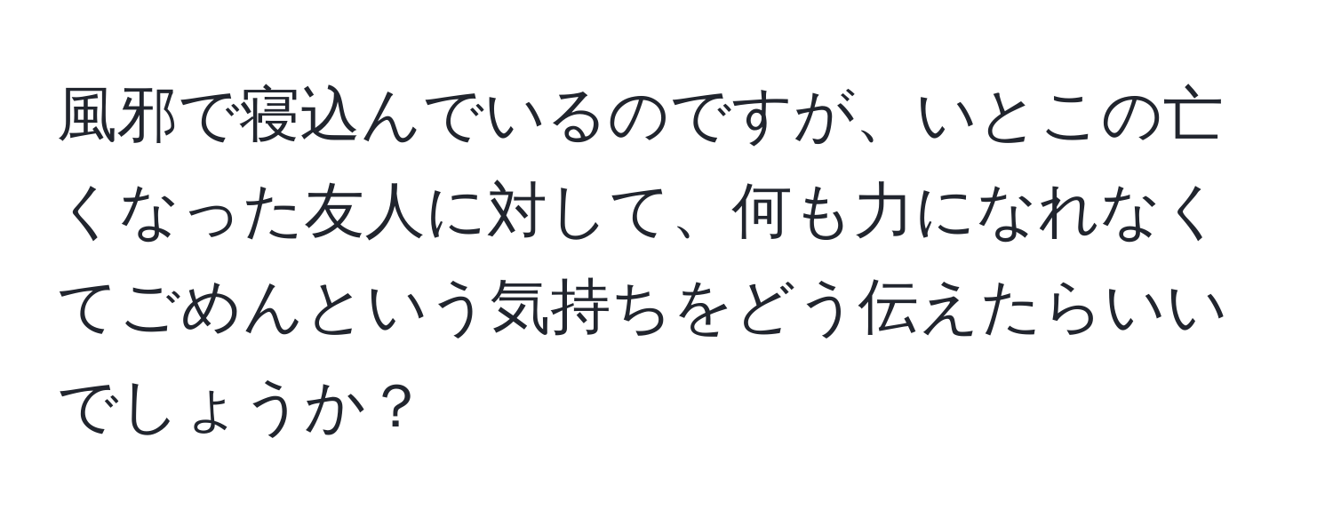 風邪で寝込んでいるのですが、いとこの亡くなった友人に対して、何も力になれなくてごめんという気持ちをどう伝えたらいいでしょうか？