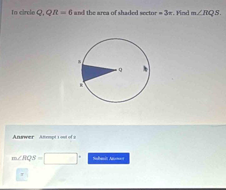 In circle 2, QR=6 and the area of shaded sector =3π. Find m∠ RQS. 
Answer Attempt 1 out of 2
m∠ RQS=□° Submit Answer 
T